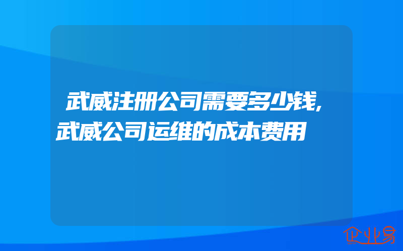 武威注册公司需要多少钱,武威公司运维的成本费用