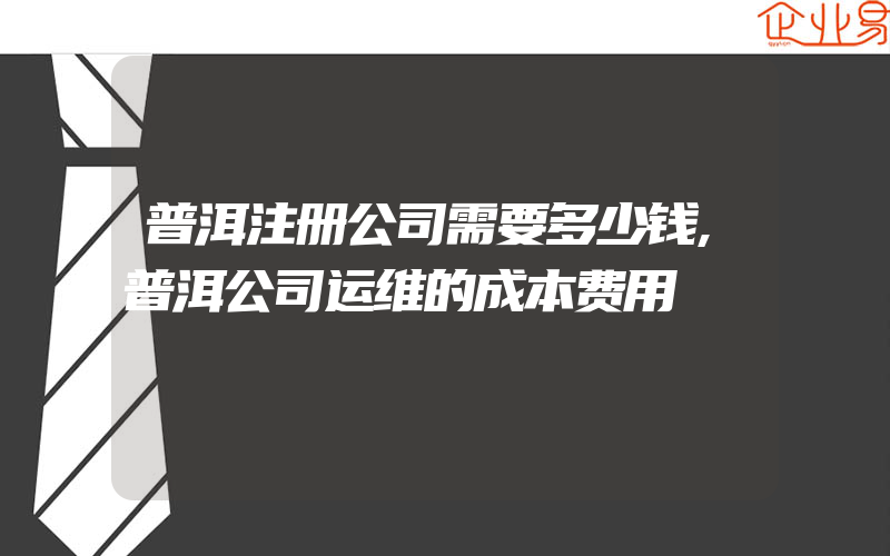 普洱注册公司需要多少钱,普洱公司运维的成本费用