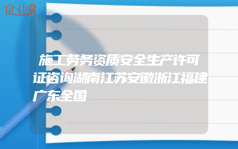 施工劳务资质安全生产许可证咨询湖南江苏安徽浙江福建广东全国