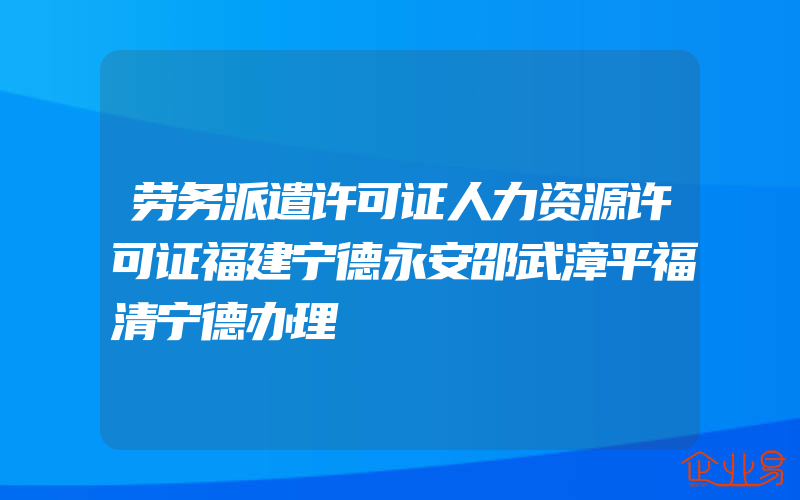 劳务派遣许可证人力资源许可证福建宁德永安邵武漳平福清宁德办理