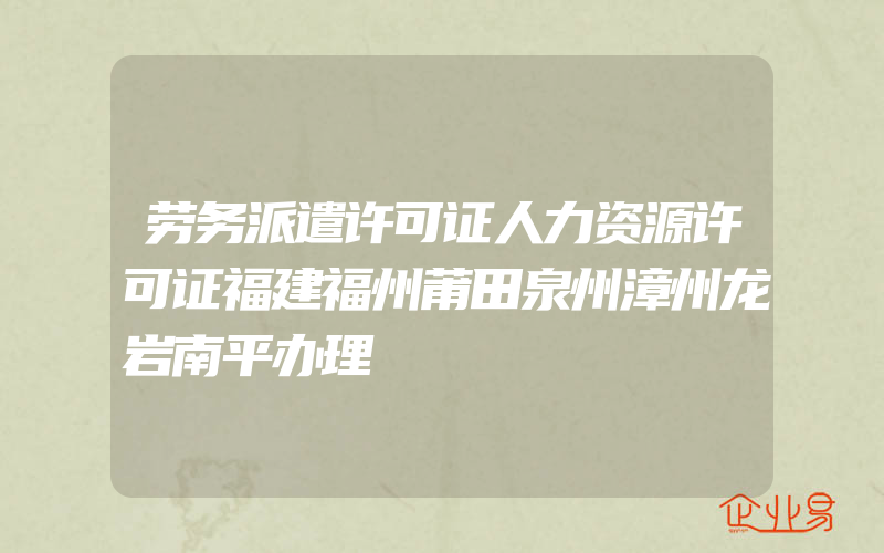 劳务派遣许可证人力资源许可证福建福州莆田泉州漳州龙岩南平办理