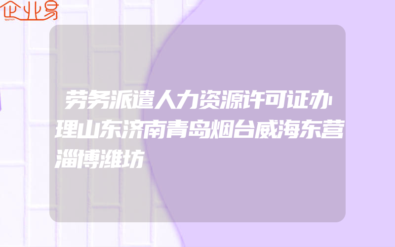 劳务派遣人力资源许可证办理山东济南青岛烟台威海东营淄博潍坊