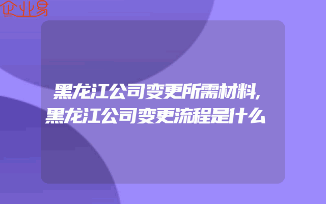 黑龙江公司变更所需材料,黑龙江公司变更流程是什么