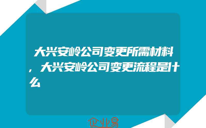 大兴安岭公司变更所需材料,大兴安岭公司变更流程是什么