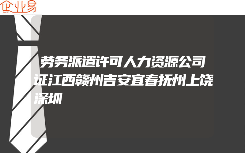 劳务派遣许可人力资源公司证江西赣州吉安宜春抚州上饶深圳