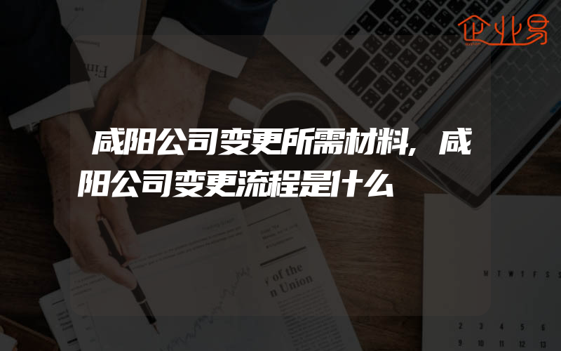 咸阳公司变更所需材料,咸阳公司变更流程是什么