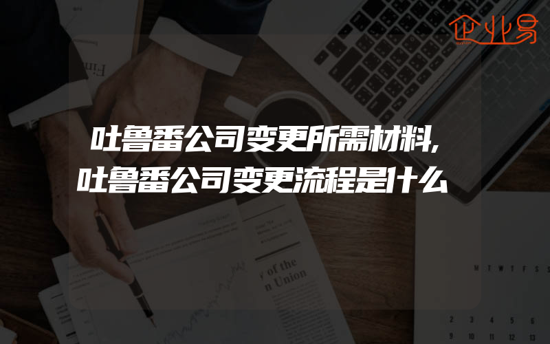 吐鲁番公司变更所需材料,吐鲁番公司变更流程是什么