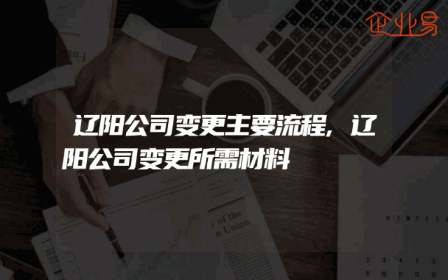 辽阳公司变更主要流程,辽阳公司变更所需材料