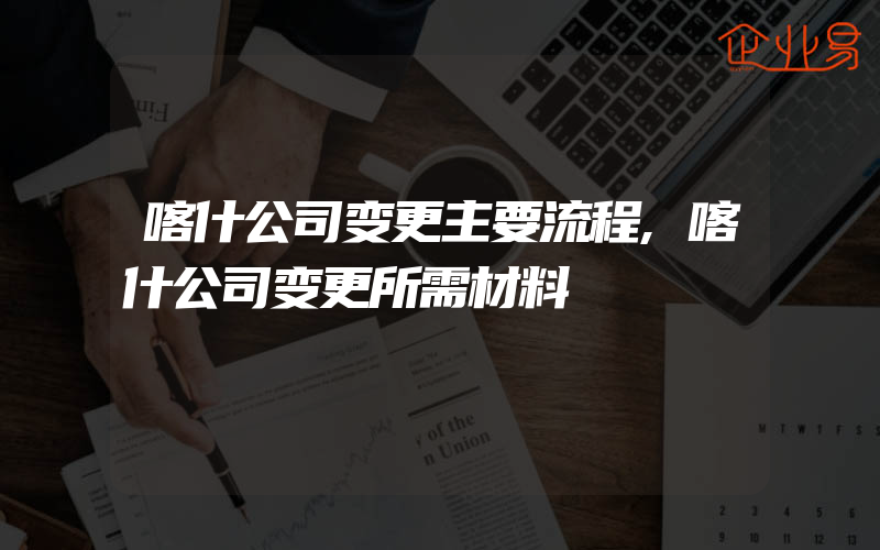 喀什公司变更主要流程,喀什公司变更所需材料