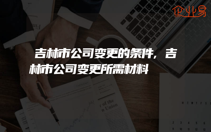 吉林市公司变更的条件,吉林市公司变更所需材料