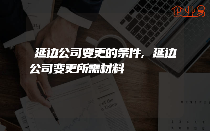 延边公司变更的条件,延边公司变更所需材料