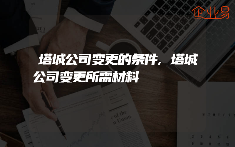 塔城公司变更的条件,塔城公司变更所需材料