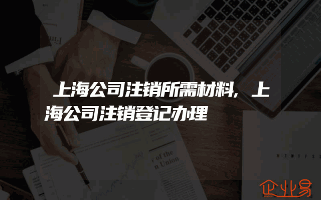 上海公司注销所需材料,上海公司注销登记办理