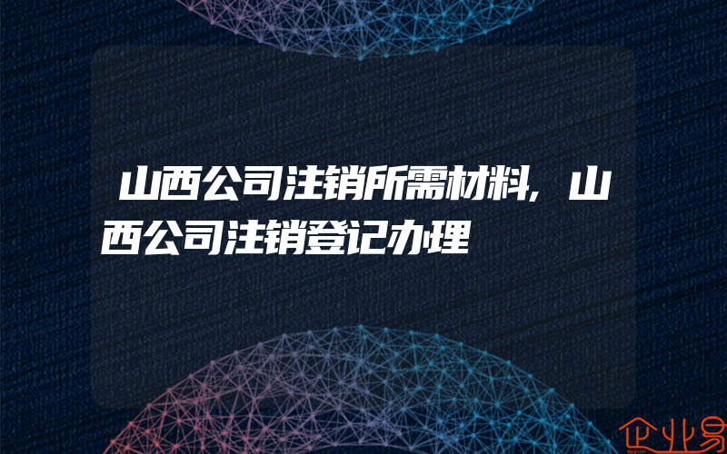 山西公司注销所需材料,山西公司注销登记办理