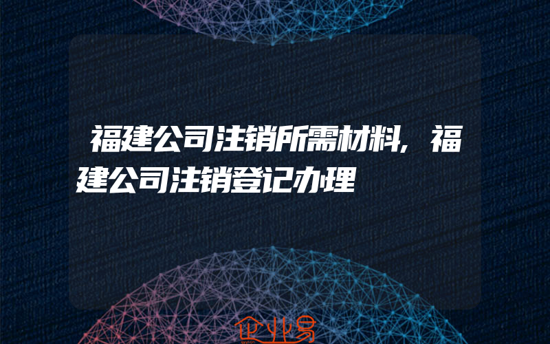 福建公司注销所需材料,福建公司注销登记办理