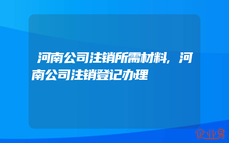 河南公司注销所需材料,河南公司注销登记办理