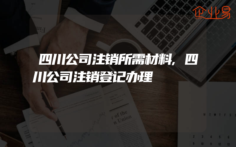 四川公司注销所需材料,四川公司注销登记办理