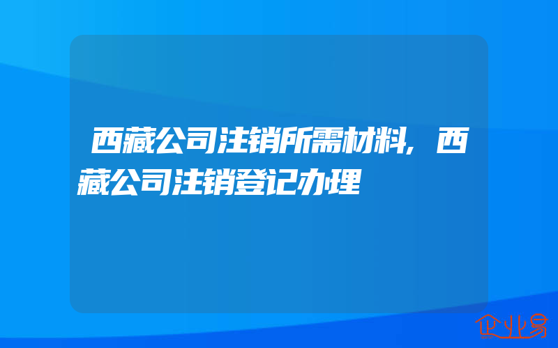 西藏公司注销所需材料,西藏公司注销登记办理