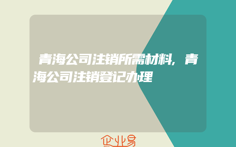 青海公司注销所需材料,青海公司注销登记办理