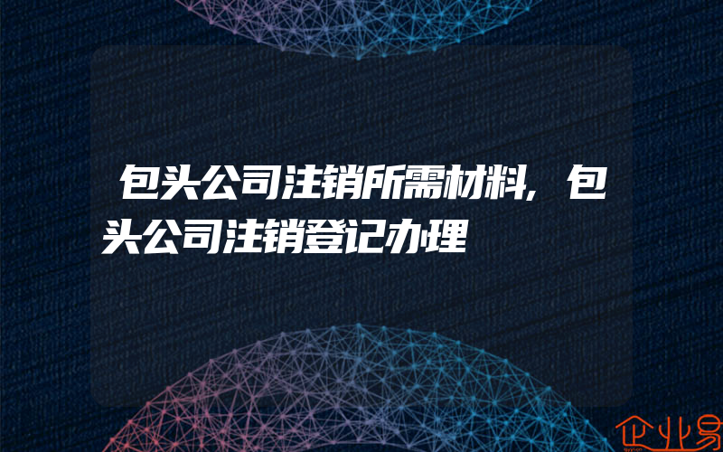 包头公司注销所需材料,包头公司注销登记办理