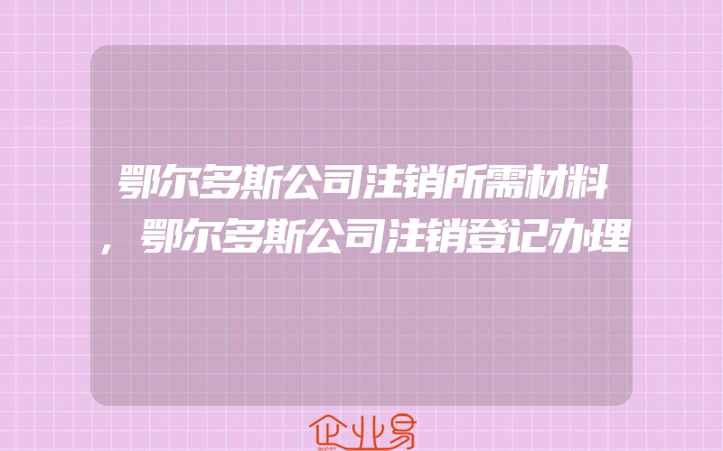 鄂尔多斯公司注销所需材料,鄂尔多斯公司注销登记办理