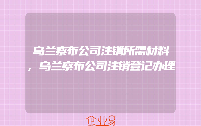 乌兰察布公司注销所需材料,乌兰察布公司注销登记办理