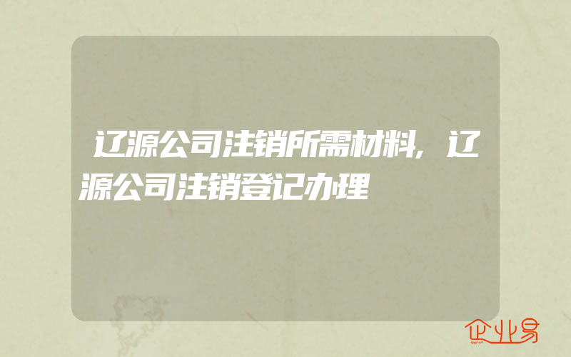 辽源公司注销所需材料,辽源公司注销登记办理