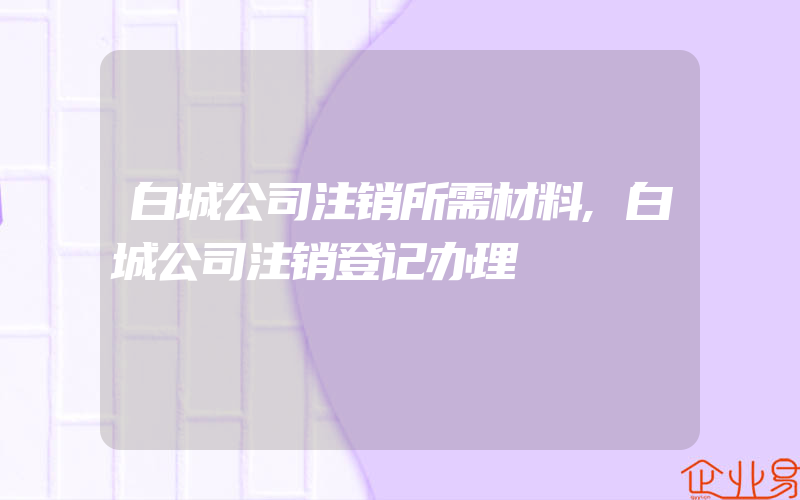 白城公司注销所需材料,白城公司注销登记办理