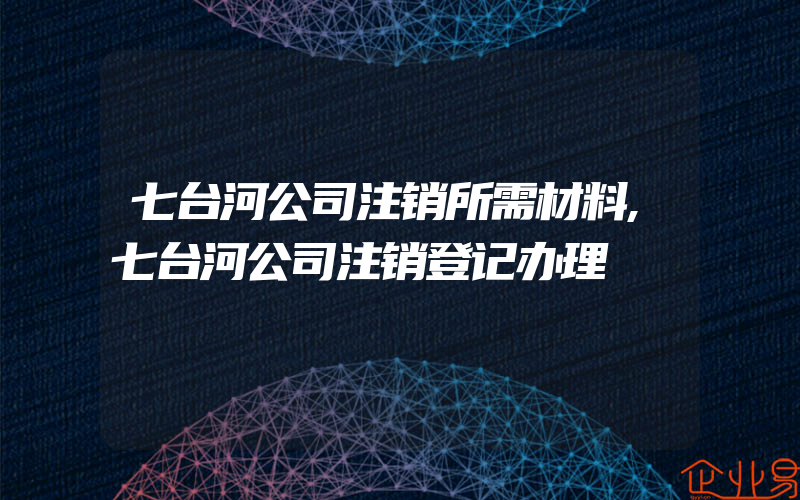 七台河公司注销所需材料,七台河公司注销登记办理