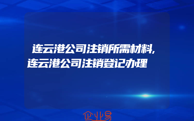 连云港公司注销所需材料,连云港公司注销登记办理