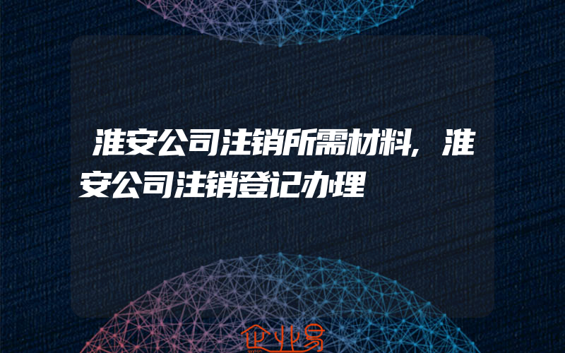 淮安公司注销所需材料,淮安公司注销登记办理