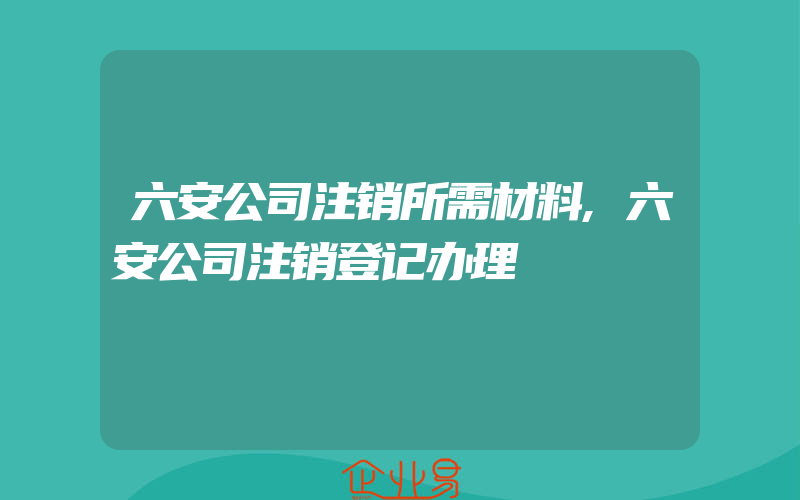 六安公司注销所需材料,六安公司注销登记办理