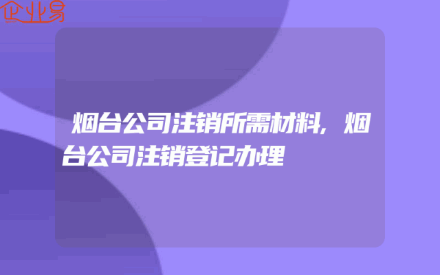烟台公司注销所需材料,烟台公司注销登记办理