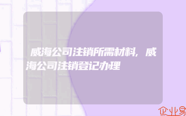 威海公司注销所需材料,威海公司注销登记办理