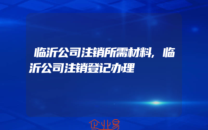 临沂公司注销所需材料,临沂公司注销登记办理