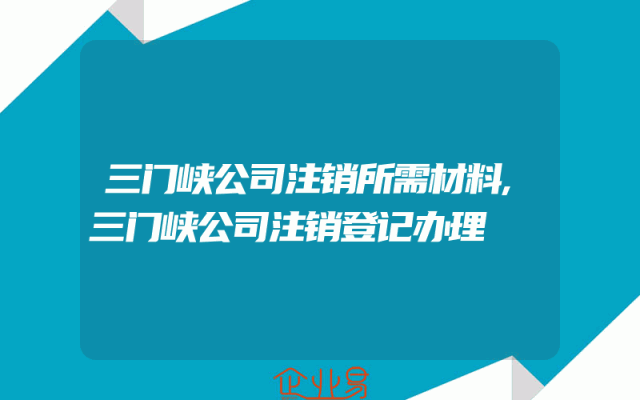 三门峡公司注销所需材料,三门峡公司注销登记办理