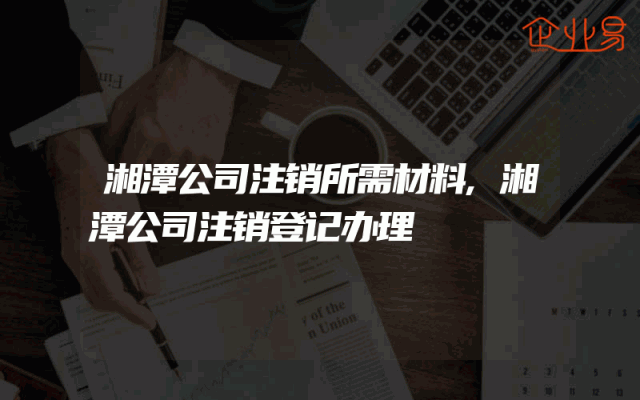 湘潭公司注销所需材料,湘潭公司注销登记办理