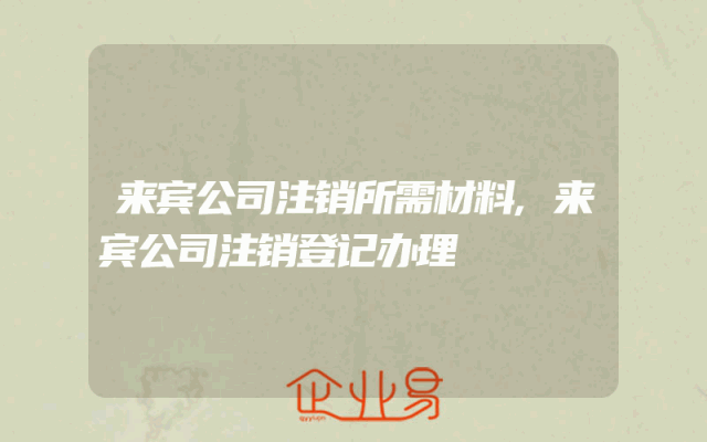 来宾公司注销所需材料,来宾公司注销登记办理