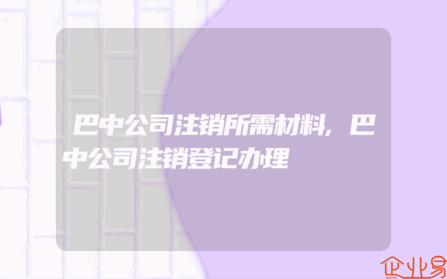 巴中公司注销所需材料,巴中公司注销登记办理