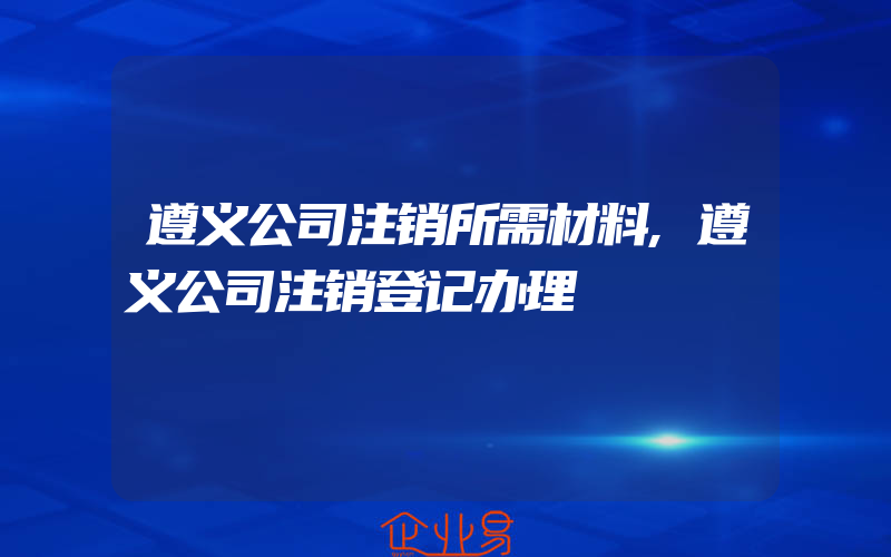 遵义公司注销所需材料,遵义公司注销登记办理