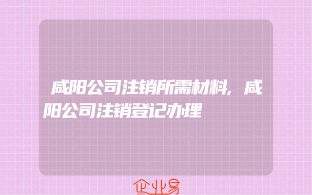 咸阳公司注销所需材料,咸阳公司注销登记办理