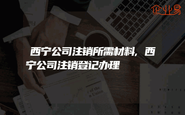 西宁公司注销所需材料,西宁公司注销登记办理