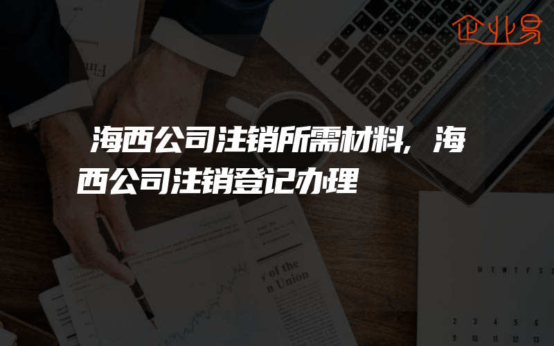 海西公司注销所需材料,海西公司注销登记办理