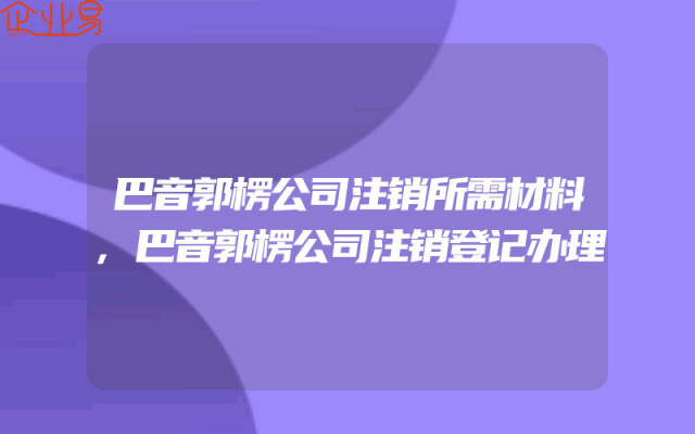 巴音郭楞公司注销所需材料,巴音郭楞公司注销登记办理