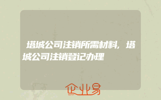 塔城公司注销所需材料,塔城公司注销登记办理