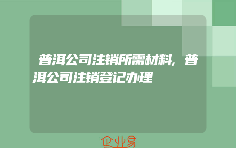 普洱公司注销所需材料,普洱公司注销登记办理