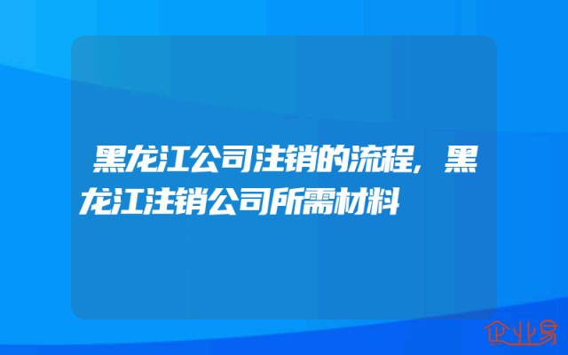 黑龙江公司注销的流程,黑龙江注销公司所需材料