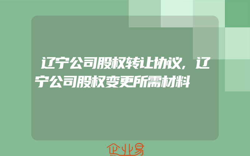 辽宁公司股权转让协议,辽宁公司股权变更所需材料