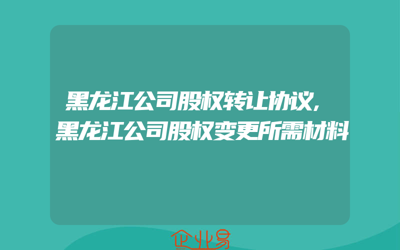 黑龙江公司股权转让协议,黑龙江公司股权变更所需材料