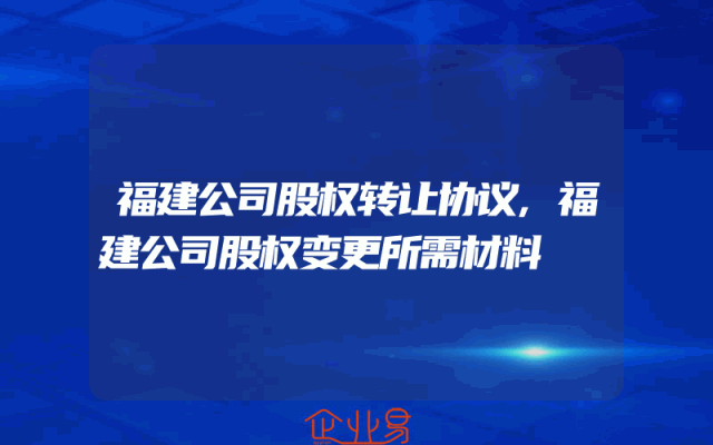 福建公司股权转让协议,福建公司股权变更所需材料